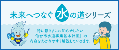未来へつなぐ水の道シリーズ。特に皆さまにお知らせしたい「仙台市水道事業基本計画」の内容をわかりやすく解説していきます。