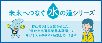 未来へつなぐ水の道シリーズ。特に皆さまにお知らせしたい「仙台市水道事業基本計画」の内容をわかりやすく解説していきます。